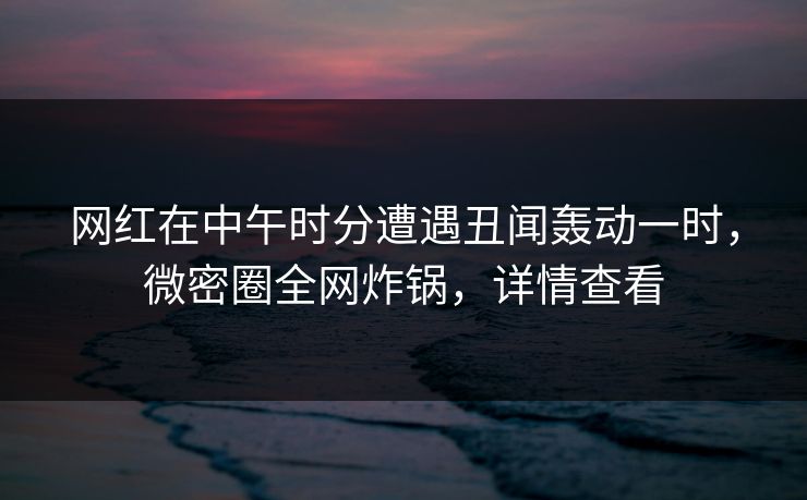 网红在中午时分遭遇丑闻轰动一时，微密圈全网炸锅，详情查看
