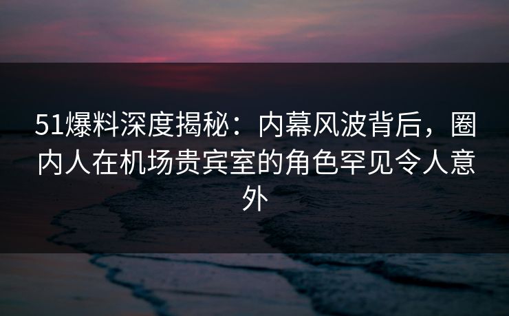 51爆料深度揭秘：内幕风波背后，圈内人在机场贵宾室的角色罕见令人意外