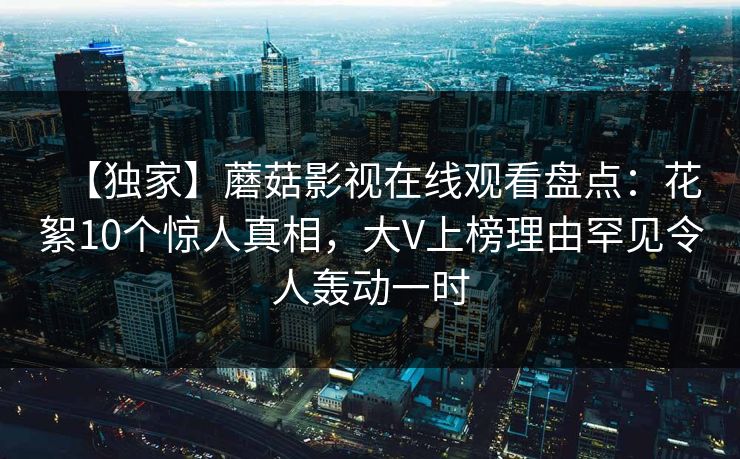 【独家】蘑菇影视在线观看盘点：花絮10个惊人真相，大V上榜理由罕见令人轰动一时