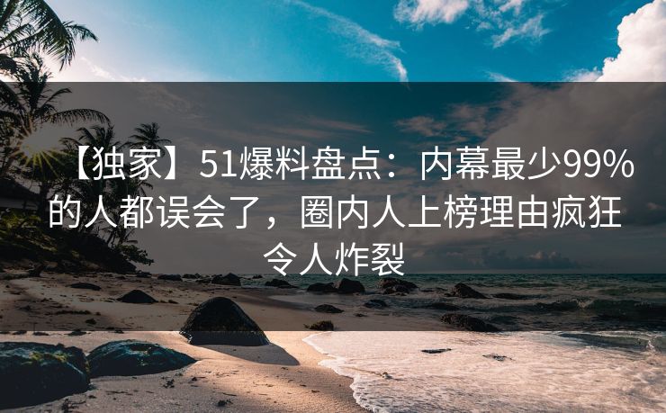【独家】51爆料盘点：内幕最少99%的人都误会了，圈内人上榜理由疯狂令人炸裂