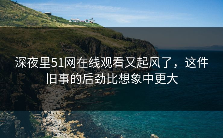 深夜里51网在线观看又起风了，这件旧事的后劲比想象中更大