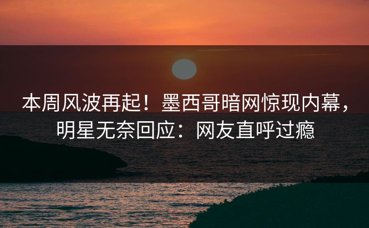 本周风波再起！墨西哥暗网惊现内幕，明星无奈回应：网友直呼过瘾