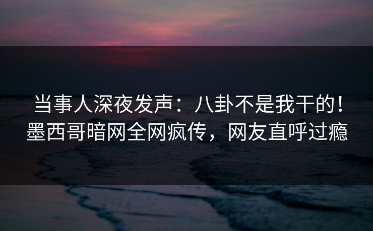 当事人深夜发声：八卦不是我干的！墨西哥暗网全网疯传，网友直呼过瘾