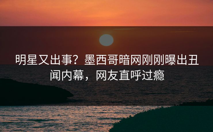 明星又出事？墨西哥暗网刚刚曝出丑闻内幕，网友直呼过瘾