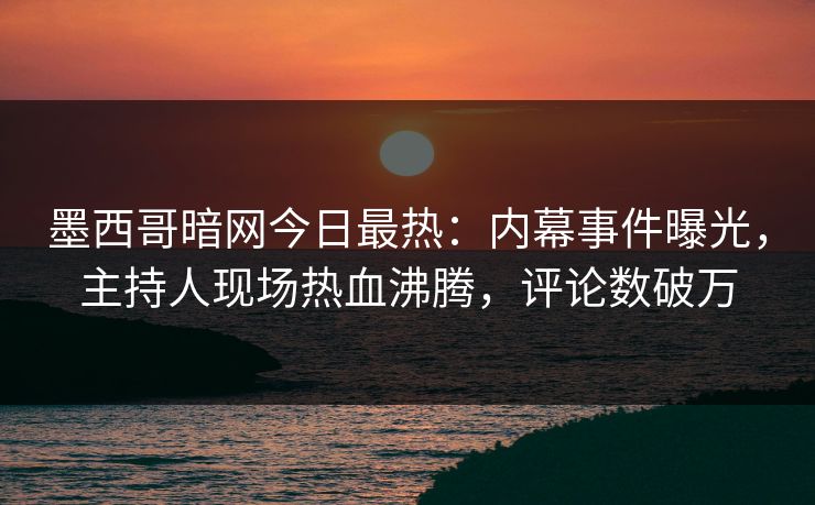 墨西哥暗网今日最热：内幕事件曝光，主持人现场热血沸腾，评论数破万