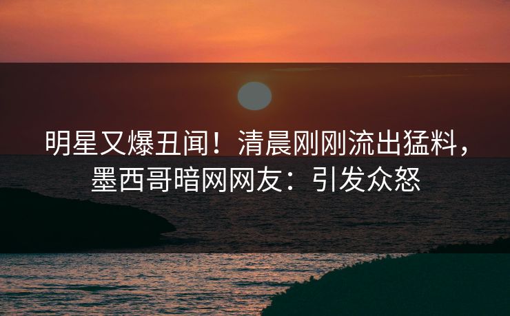 明星又爆丑闻！清晨刚刚流出猛料，墨西哥暗网网友：引发众怒