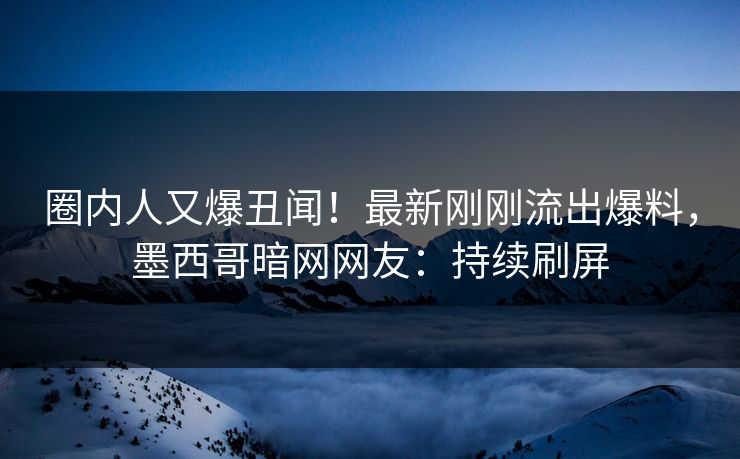 圈内人又爆丑闻！最新刚刚流出爆料，墨西哥暗网网友：持续刷屏