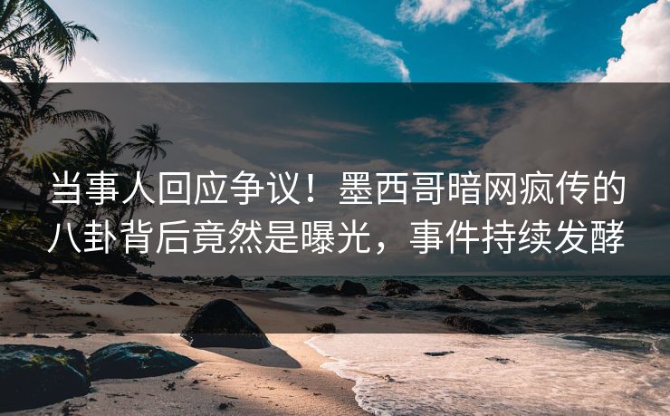 当事人回应争议！墨西哥暗网疯传的八卦背后竟然是曝光，事件持续发酵
