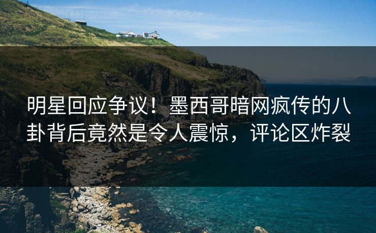 明星回应争议！墨西哥暗网疯传的八卦背后竟然是令人震惊，评论区炸裂