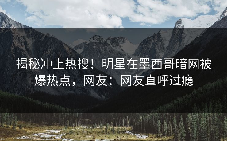 揭秘冲上热搜！明星在墨西哥暗网被爆热点，网友：网友直呼过瘾