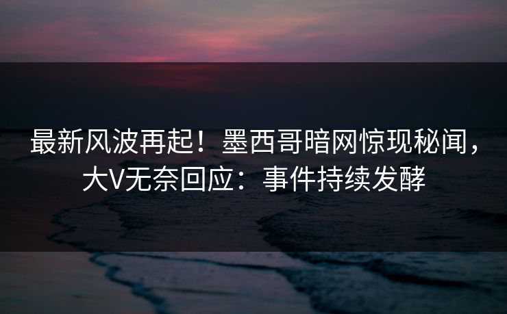 最新风波再起！墨西哥暗网惊现秘闻，大V无奈回应：事件持续发酵