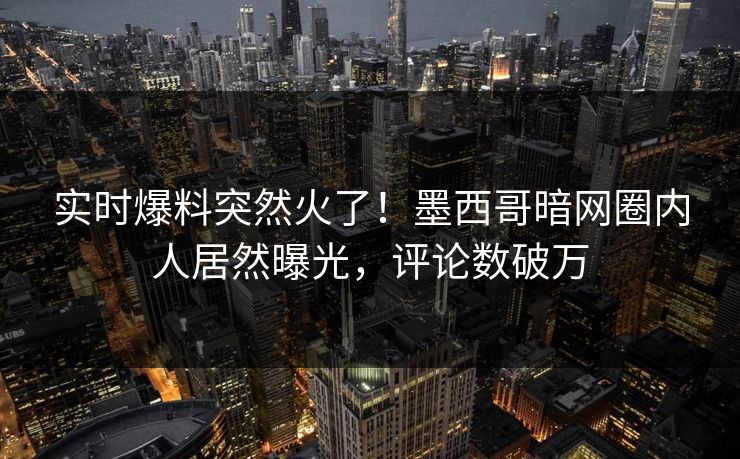 实时爆料突然火了！墨西哥暗网圈内人居然曝光，评论数破万