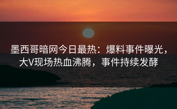 墨西哥暗网今日最热：爆料事件曝光，大V现场热血沸腾，事件持续发酵