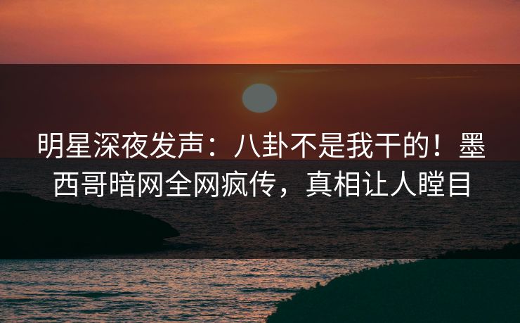 明星深夜发声：八卦不是我干的！墨西哥暗网全网疯传，真相让人瞠目