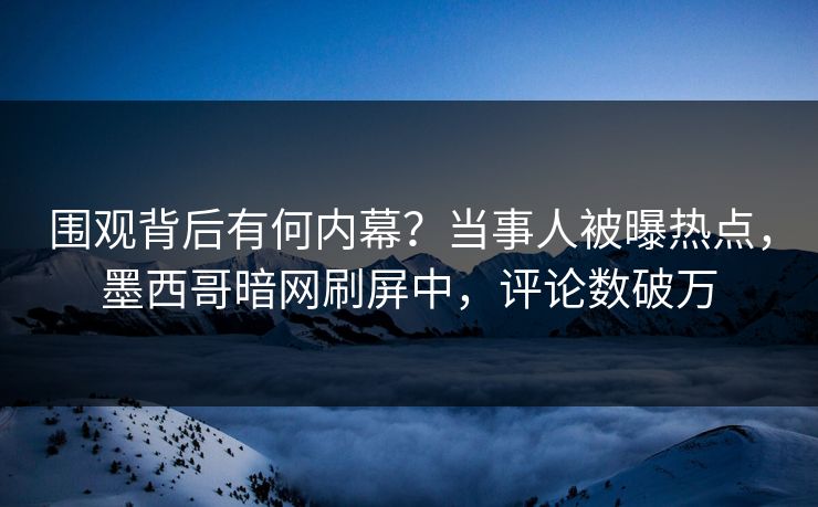 围观背后有何内幕？当事人被曝热点，墨西哥暗网刷屏中，评论数破万
