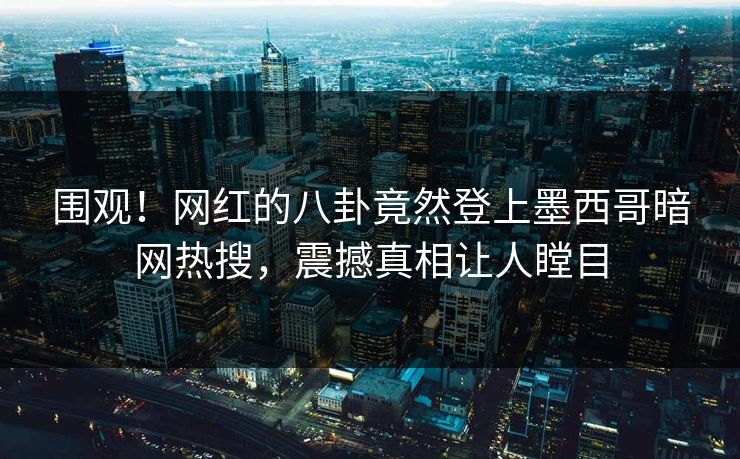 围观！网红的八卦竟然登上墨西哥暗网热搜，震撼真相让人瞠目