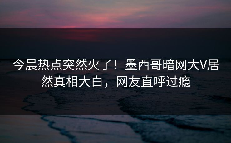 今晨热点突然火了！墨西哥暗网大V居然真相大白，网友直呼过瘾
