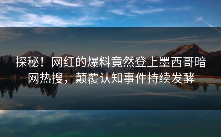 探秘！网红的爆料竟然登上墨西哥暗网热搜，颠覆认知事件持续发酵