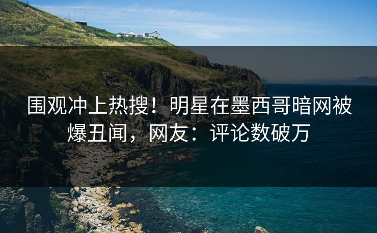 围观冲上热搜！明星在墨西哥暗网被爆丑闻，网友：评论数破万
