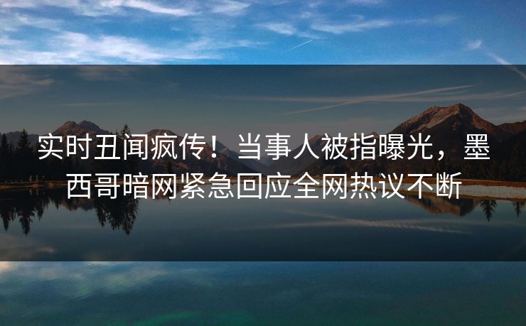 实时丑闻疯传！当事人被指曝光，墨西哥暗网紧急回应全网热议不断