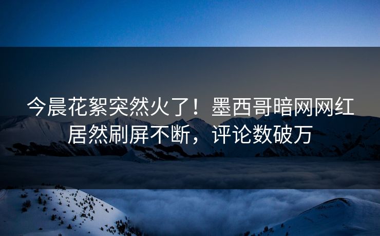 今晨花絮突然火了！墨西哥暗网网红居然刷屏不断，评论数破万