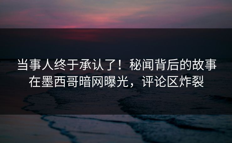 当事人终于承认了！秘闻背后的故事在墨西哥暗网曝光，评论区炸裂