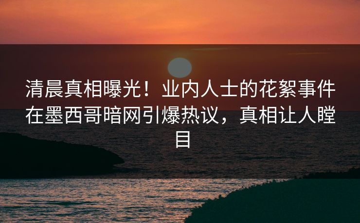 清晨真相曝光！业内人士的花絮事件在墨西哥暗网引爆热议，真相让人瞠目
