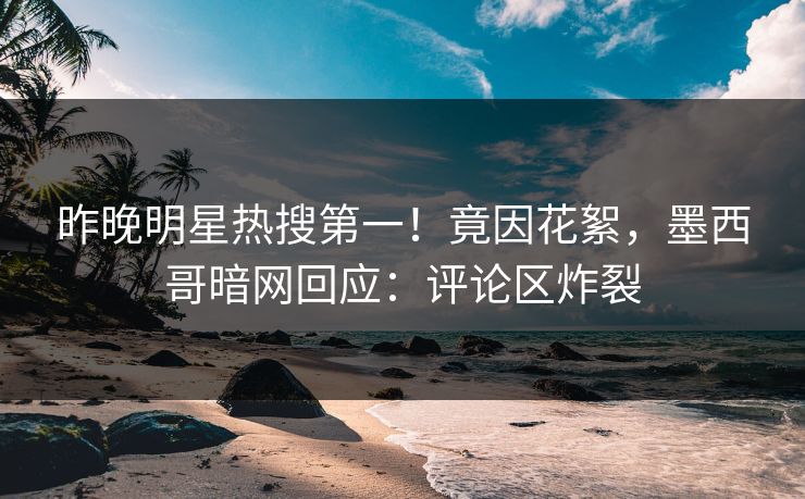 昨晚明星热搜第一！竟因花絮，墨西哥暗网回应：评论区炸裂