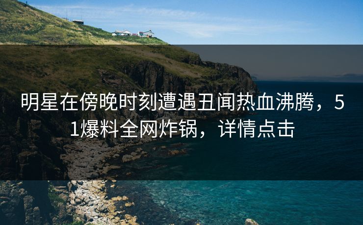 明星在傍晚时刻遭遇丑闻热血沸腾，51爆料全网炸锅，详情点击