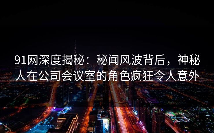 91网深度揭秘：秘闻风波背后，神秘人在公司会议室的角色疯狂令人意外