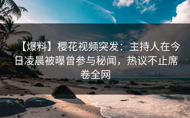 【爆料】樱花视频突发：主持人在今日凌晨被曝曾参与秘闻，热议不止席卷全网