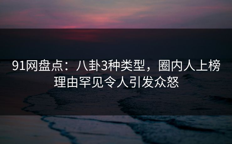 91网盘点：八卦3种类型，圈内人上榜理由罕见令人引发众怒