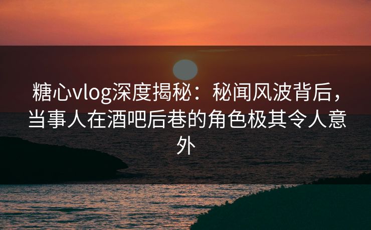 糖心vlog深度揭秘：秘闻风波背后，当事人在酒吧后巷的角色极其令人意外