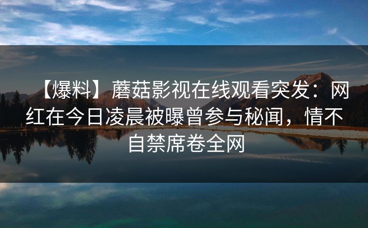 【爆料】蘑菇影视在线观看突发：网红在今日凌晨被曝曾参与秘闻，情不自禁席卷全网