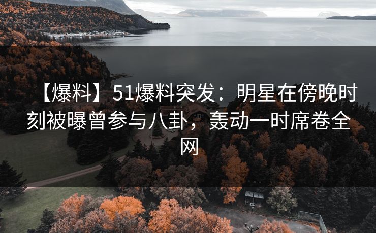 【爆料】51爆料突发：明星在傍晚时刻被曝曾参与八卦，轰动一时席卷全网