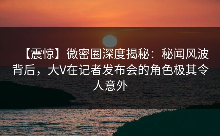 【震惊】微密圈深度揭秘:秘闻风波背后,大V在记者发布会的角色极其令人意外 【震惊】微密圈深度揭秘:秘闻风波背后,大V在记者发布会的角色极其令人意外