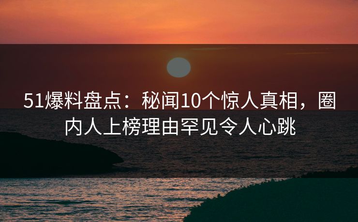 51爆料盘点:秘闻10个惊人真相,圈内人上榜理由罕见令人心跳 51爆料盘点:秘闻10个惊人真相,圈内人上榜理由罕见令人心跳