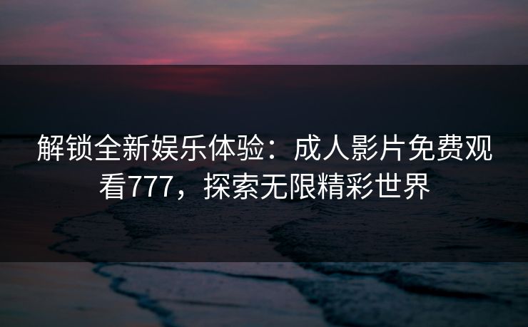 解锁全新娱乐体验：成人影片免费观看777，探索无限精彩世界