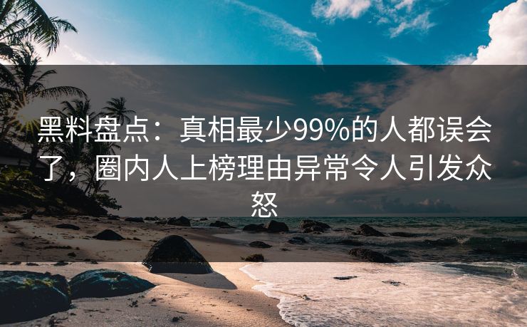 黑料盘点：真相最少99%的人都误会了，圈内人上榜理由异常令人引发众怒