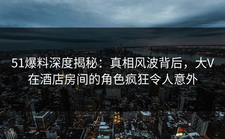 51爆料深度揭秘：真相风波背后，大V在酒店房间的角色疯狂令人意外