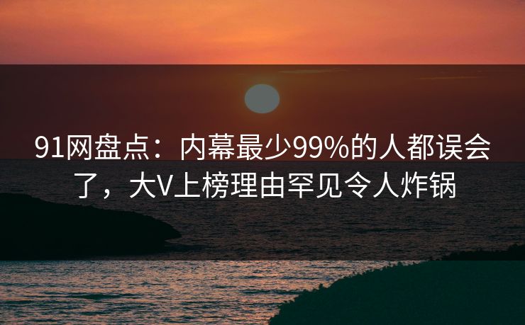 91网盘点：内幕最少99%的人都误会了，大V上榜理由罕见令人炸锅