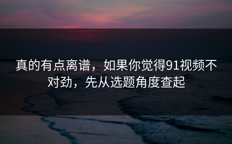 真的有点离谱，如果你觉得91视频不对劲，先从选题角度查起