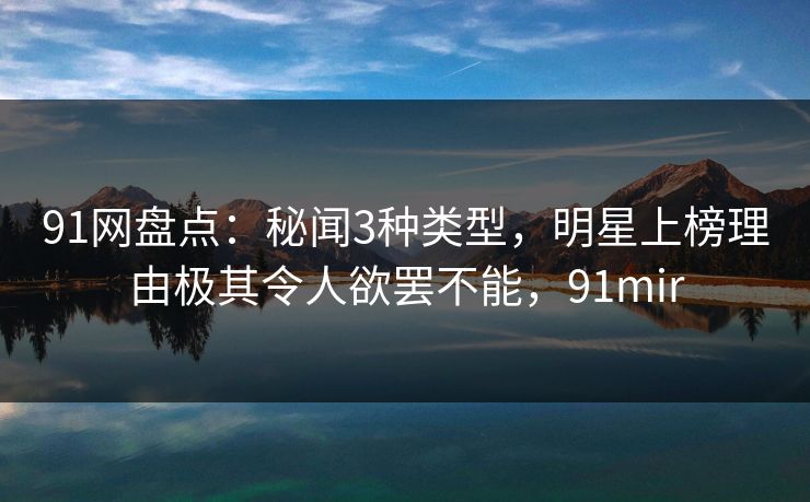 91网盘点：秘闻3种类型，明星上榜理由极其令人欲罢不能，91mir